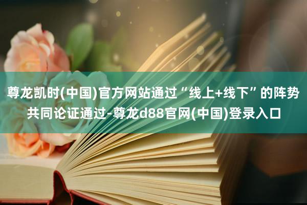 尊龙凯时(中国)官方网站通过“线上+线下”的阵势共同论证通过-尊龙d88官网(中国)登录入口