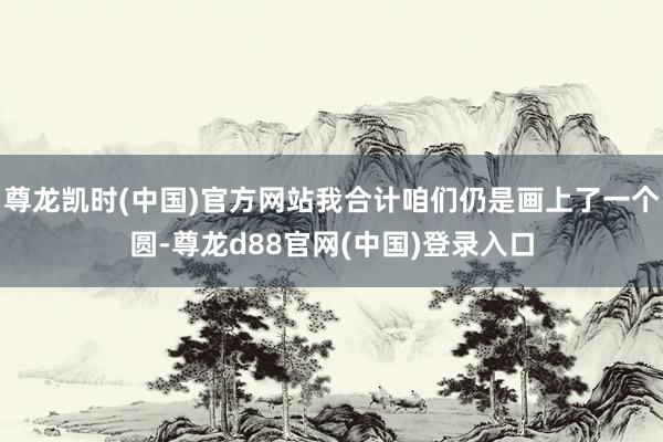 尊龙凯时(中国)官方网站我合计咱们仍是画上了一个圆-尊龙d88官网(中国)登录入口