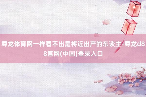 尊龙体育网一样看不出是将近出产的东谈主-尊龙d88官网(中国)登录入口