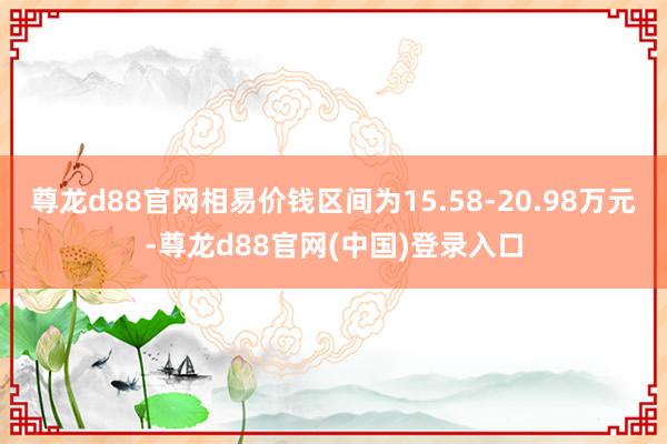 尊龙d88官网相易价钱区间为15.58-20.98万元-尊龙d88官网(中国)登录入口
