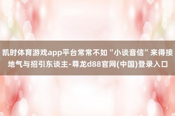 凯时体育游戏app平台常常不如“小谈音信”来得接地气与招引东谈主-尊龙d88官网(中国)登录入口