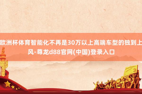 欧洲杯体育智能化不再是30万以上高端车型的独到上风-尊龙d88官网(中国)登录入口