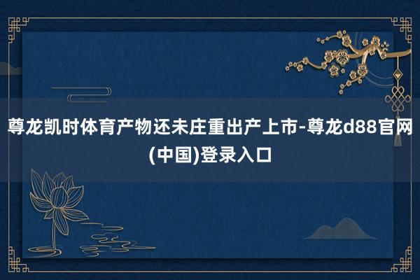 尊龙凯时体育产物还未庄重出产上市-尊龙d88官网(中国)登录入口