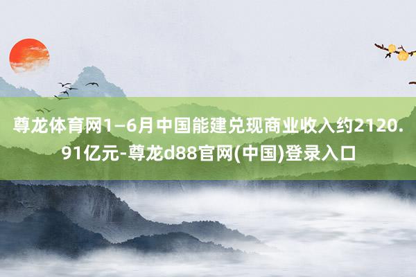 尊龙体育网1—6月中国能建兑现商业收入约2120.91亿元-尊龙d88官网(中国)登录入口