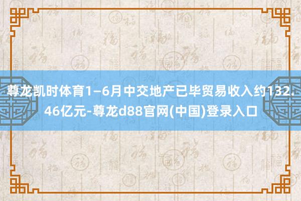 尊龙凯时体育1—6月中交地产已毕贸易收入约132.46亿元-尊龙d88官网(中国)登录入口