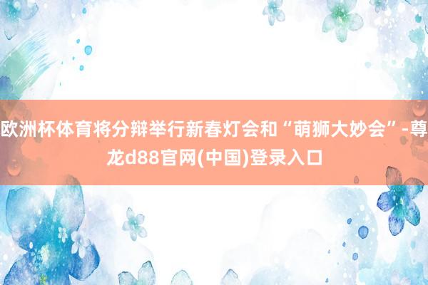 欧洲杯体育将分辩举行新春灯会和“萌狮大妙会”-尊龙d88官网(中国)登录入口