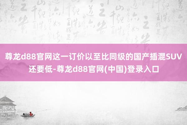 尊龙d88官网这一订价以至比同级的国产插混SUV还要低-尊龙d88官网(中国)登录入口