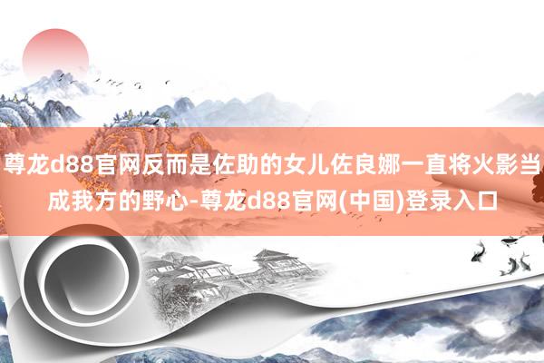 尊龙d88官网反而是佐助的女儿佐良娜一直将火影当成我方的野心-尊龙d88官网(中国)登录入口