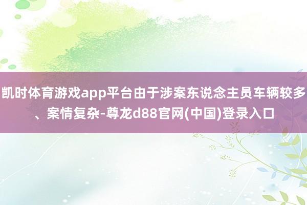 凯时体育游戏app平台由于涉案东说念主员车辆较多、案情复杂-尊龙d88官网(中国)登录入口