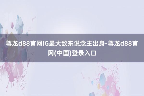 尊龙d88官网IG最大敌东说念主出身-尊龙d88官网(中国)登录入口