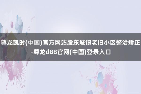 尊龙凯时(中国)官方网站股东城镇老旧小区整治矫正-尊龙d88官网(中国)登录入口