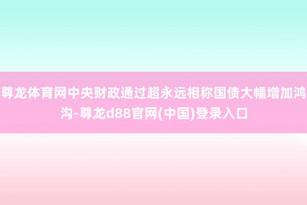 尊龙体育网中央财政通过超永远相称国债大幅增加鸿沟-尊龙d88官网(中国)登录入口
