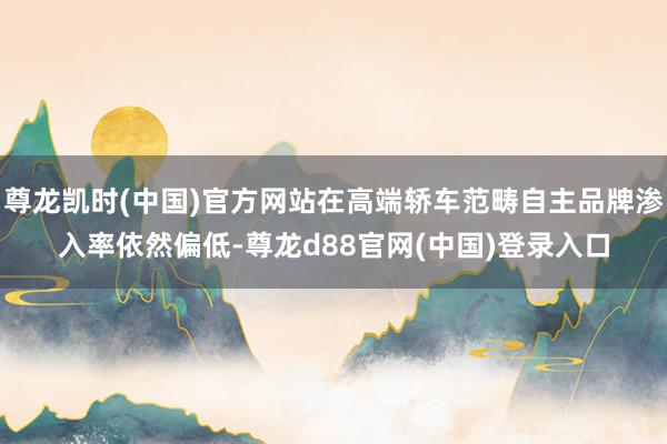 尊龙凯时(中国)官方网站在高端轿车范畴自主品牌渗入率依然偏低-尊龙d88官网(中国)登录入口