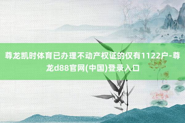 尊龙凯时体育已办理不动产权证的仅有1122户-尊龙d88官网(中国)登录入口