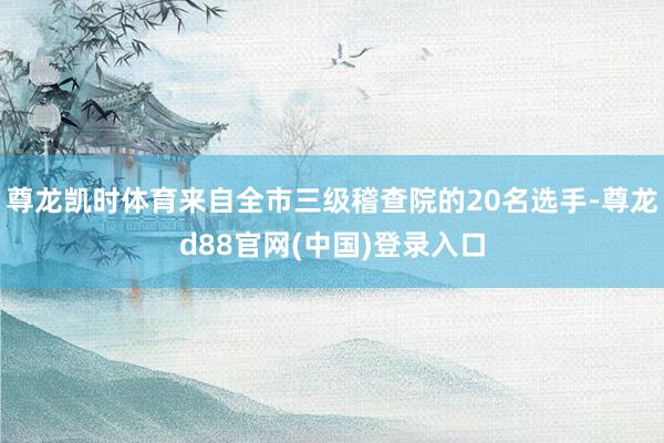 尊龙凯时体育来自全市三级稽查院的20名选手-尊龙d88官网(中国)登录入口
