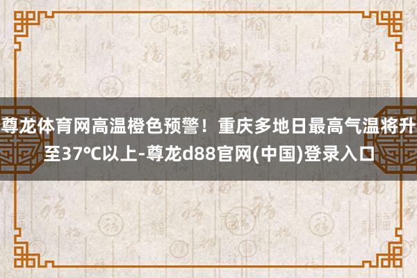 尊龙体育网高温橙色预警！重庆多地日最高气温将升至37℃以上-尊龙d88官网(中国)登录入口