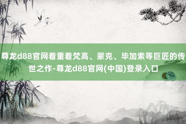 尊龙d88官网着重着梵高、蒙克、毕加索等巨匠的传世之作-尊龙d88官网(中国)登录入口