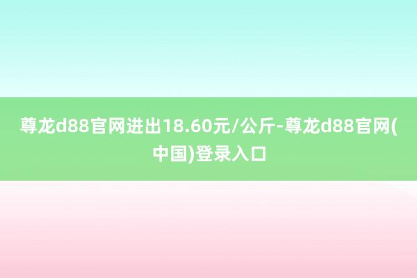 尊龙d88官网进出18.60元/公斤-尊龙d88官网(中国)登录入口