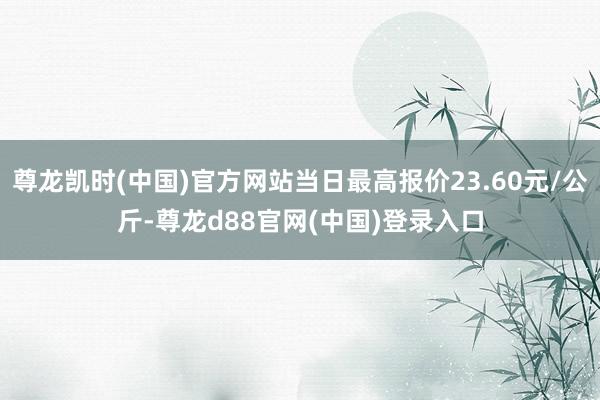 尊龙凯时(中国)官方网站当日最高报价23.60元/公斤-尊龙d88官网(中国)登录入口