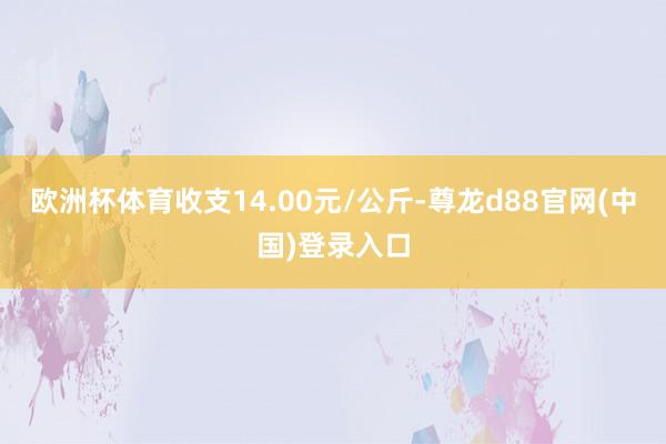 欧洲杯体育收支14.00元/公斤-尊龙d88官网(中国)登录入口