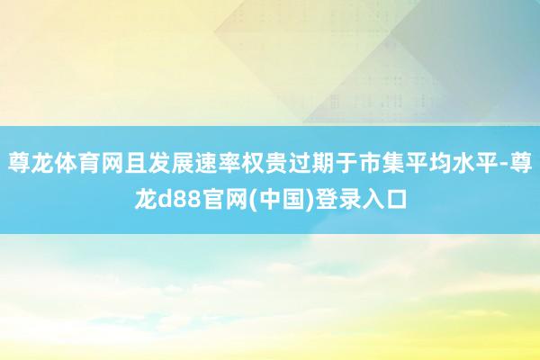 尊龙体育网且发展速率权贵过期于市集平均水平-尊龙d88官网(中国)登录入口