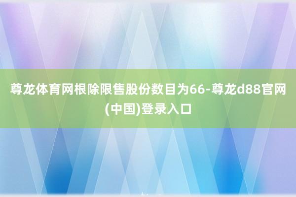 尊龙体育网根除限售股份数目为66-尊龙d88官网(中国)登录入口