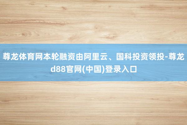 尊龙体育网本轮融资由阿里云、国科投资领投-尊龙d88官网(中国)登录入口