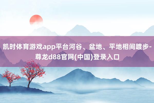 凯时体育游戏app平台河谷、盆地、平地相间踱步-尊龙d88官网(中国)登录入口