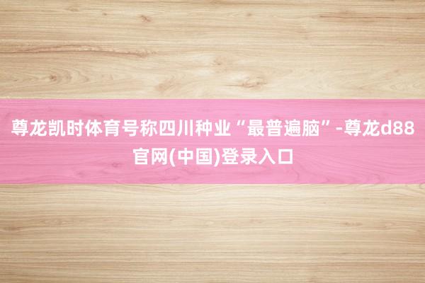 尊龙凯时体育号称四川种业“最普遍脑”-尊龙d88官网(中国)登录入口