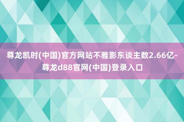 尊龙凯时(中国)官方网站不雅影东谈主数2.66亿-尊龙d88官网(中国)登录入口