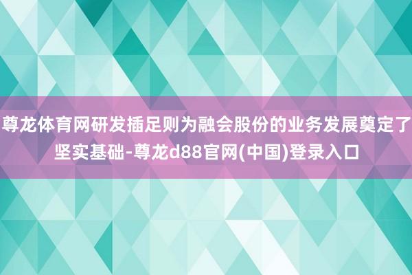 尊龙体育网研发插足则为融会股份的业务发展奠定了坚实基础-尊龙d88官网(中国)登录入口