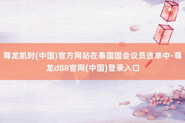 尊龙凯时(中国)官方网站在泰国国会议员选举中-尊龙d88官网(中国)登录入口