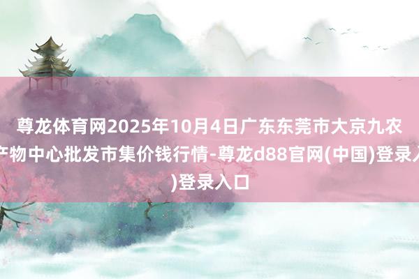 尊龙体育网2025年10月4日广东东莞市大京九农副产物中心批发市集价钱行情-尊龙d88官网(中国)登录入口