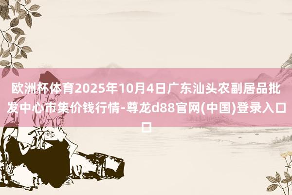 欧洲杯体育2025年10月4日广东汕头农副居品批发中心市集价钱行情-尊龙d88官网(中国)登录入口
