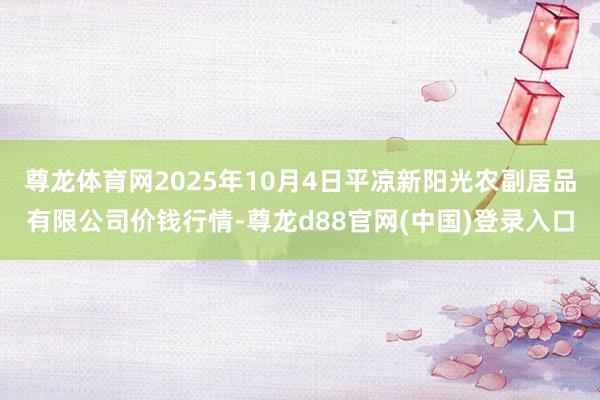 尊龙体育网2025年10月4日平凉新阳光农副居品有限公司价钱行情-尊龙d88官网(中国)登录入口