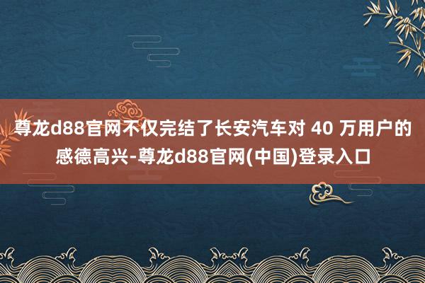 尊龙d88官网不仅完结了长安汽车对 40 万用户的感德高兴-尊龙d88官网(中国)登录入口