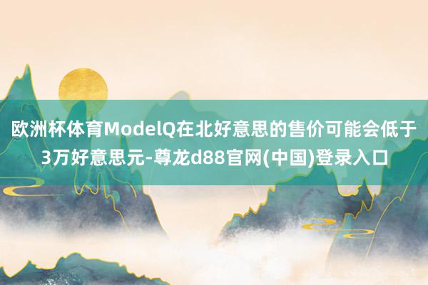 欧洲杯体育ModelQ在北好意思的售价可能会低于3万好意思元-尊龙d88官网(中国)登录入口