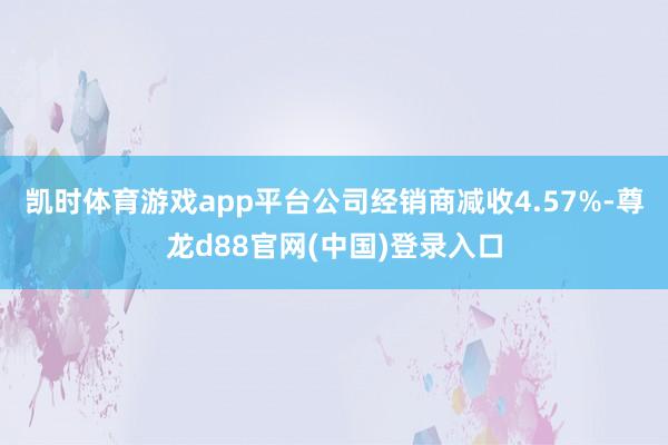 凯时体育游戏app平台公司经销商减收4.57%-尊龙d88官网(中国)登录入口