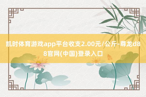 凯时体育游戏app平台收支2.00元/公斤-尊龙d88官网(中国)登录入口