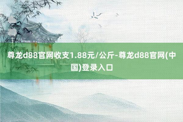 尊龙d88官网收支1.88元/公斤-尊龙d88官网(中国)登录入口