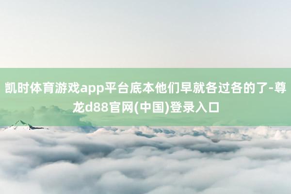 凯时体育游戏app平台底本他们早就各过各的了-尊龙d88官网(中国)登录入口