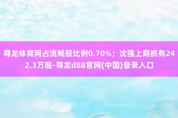 尊龙体育网占流畅股比例0.70%；沈强上期抓有242.3万股-尊龙d88官网(中国)登录入口
