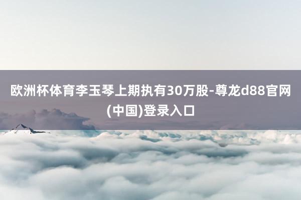欧洲杯体育李玉琴上期执有30万股-尊龙d88官网(中国)登录入口