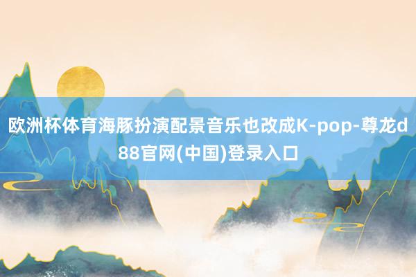 欧洲杯体育海豚扮演配景音乐也改成K-pop-尊龙d88官网(中国)登录入口