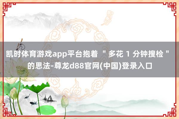 凯时体育游戏app平台抱着 ＂多花 1 分钟搜检＂ 的思法-尊龙d88官网(中国)登录入口