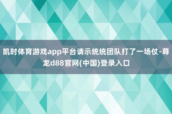 凯时体育游戏app平台请示统统团队打了一场仗-尊龙d88官网(中国)登录入口