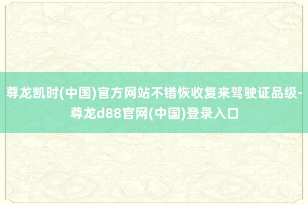尊龙凯时(中国)官方网站不错恢收复来驾驶证品级-尊龙d88官网(中国)登录入口