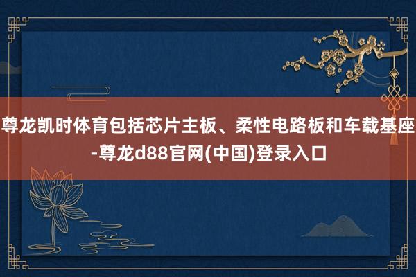 尊龙凯时体育包括芯片主板、柔性电路板和车载基座-尊龙d88官网(中国)登录入口