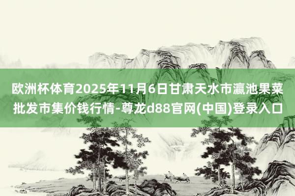 欧洲杯体育2025年11月6日甘肃天水市瀛池果菜批发市集价钱行情-尊龙d88官网(中国)登录入口