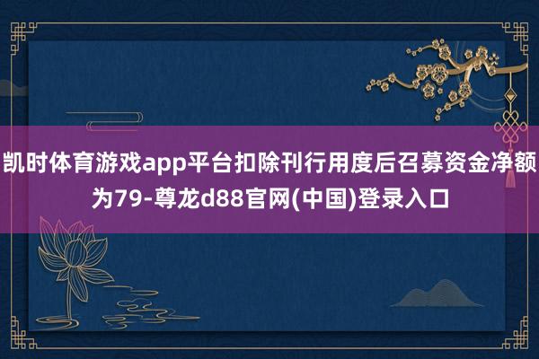 凯时体育游戏app平台扣除刊行用度后召募资金净额为79-尊龙d88官网(中国)登录入口